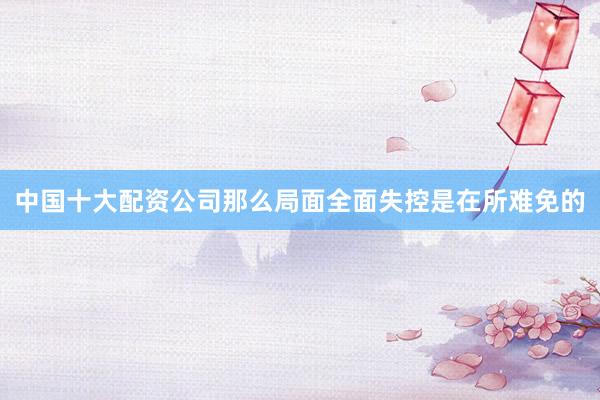 中国十大配资公司那么局面全面失控是在所难免的