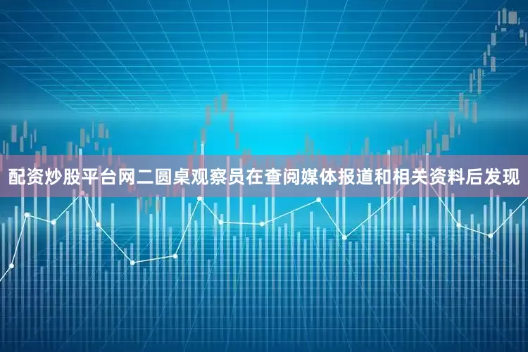 配资炒股平台网二圆桌观察员在查阅媒体报道和相关资料后发现