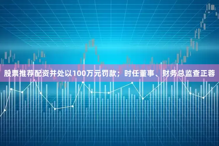 股票推荐配资并处以100万元罚款；时任董事、财务总监查正蓉