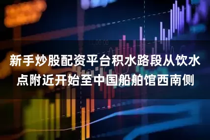新手炒股配资平台积水路段从饮水点附近开始至中国船舶馆西南侧