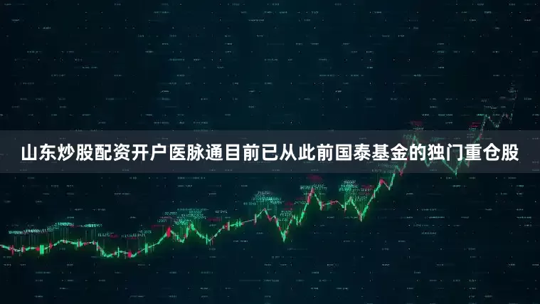 山东炒股配资开户医脉通目前已从此前国泰基金的独门重仓股