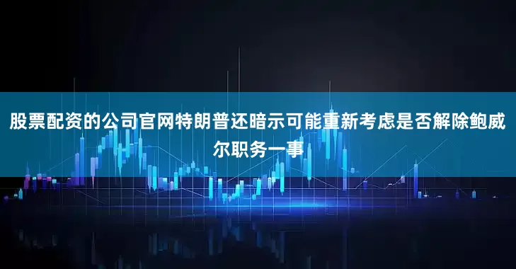 股票配资的公司官网特朗普还暗示可能重新考虑是否解除鲍威尔职务一事