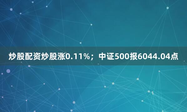 炒股配资炒股涨0.11%；中证500报6044.04点