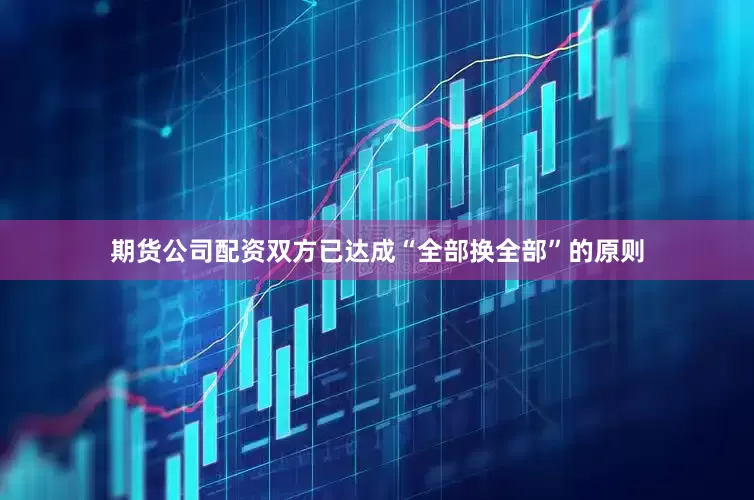 期货公司配资双方已达成“全部换全部”的原则