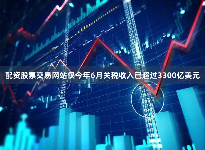 配资股票交易网站仅今年6月关税收入已超过3300亿美元