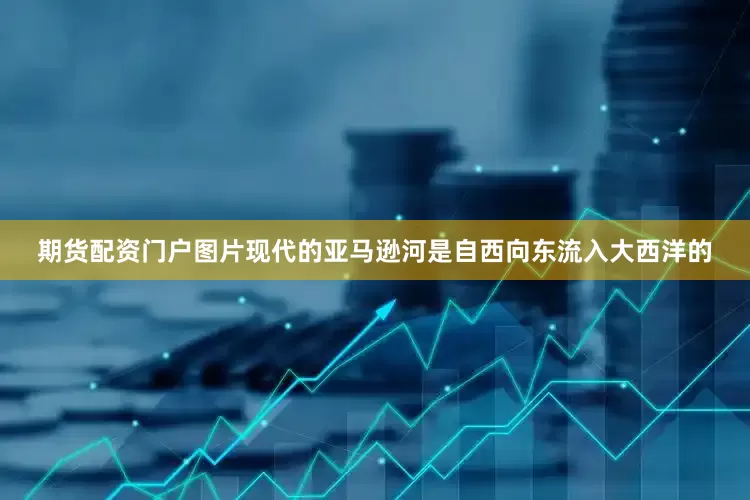 期货配资门户图片现代的亚马逊河是自西向东流入大西洋的