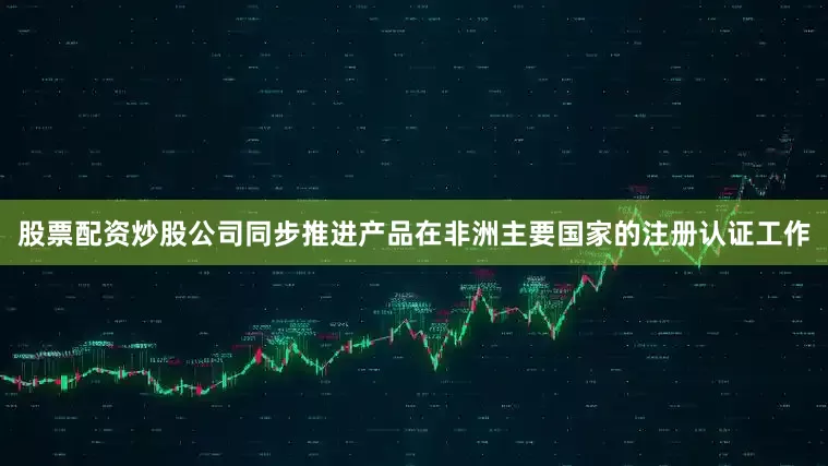 股票配资炒股公司同步推进产品在非洲主要国家的注册认证工作