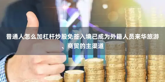 普通人怎么加杠杆炒股免签入境已成为外籍人员来华旅游、商贸的主渠道