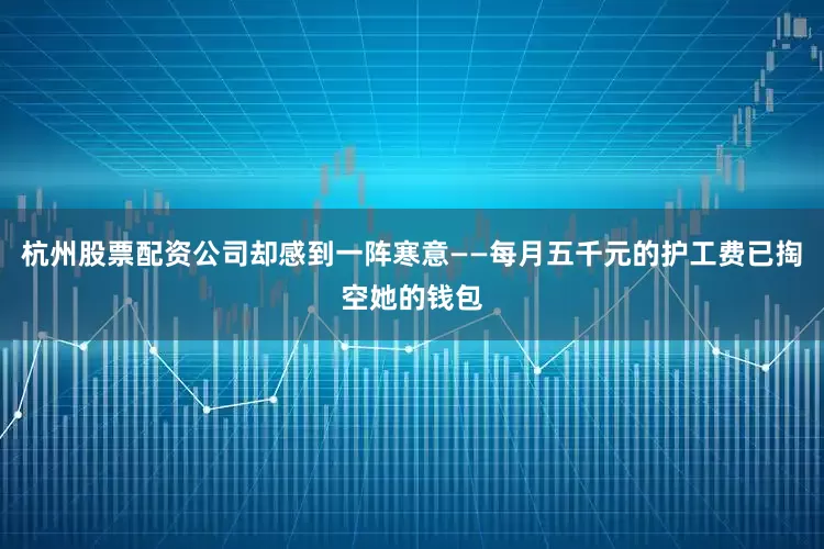 杭州股票配资公司却感到一阵寒意——每月五千元的护工费已掏空她的钱包