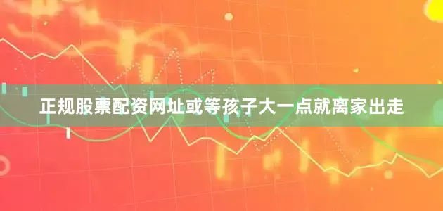 正规股票配资网址或等孩子大一点就离家出走